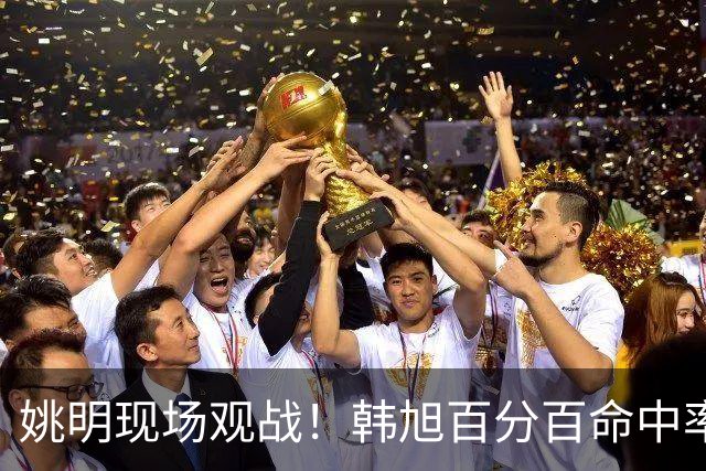 姚明现场观战！韩旭百分百命中率 盖帽得分盘活自由人内线